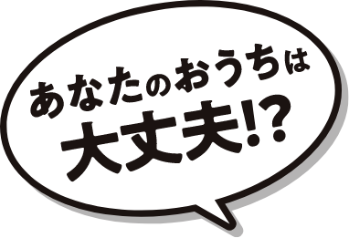 あなたのおうちは大丈夫！？